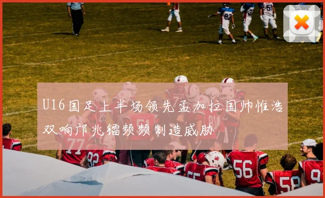 U16国足上半场领先孟加拉国帅惟浩双响邝兆镭频频制造威胁