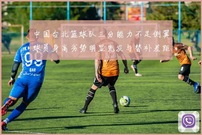 中国台北篮球队三分能力不足侧翼球员身高劣势明显先发与替补差距显著