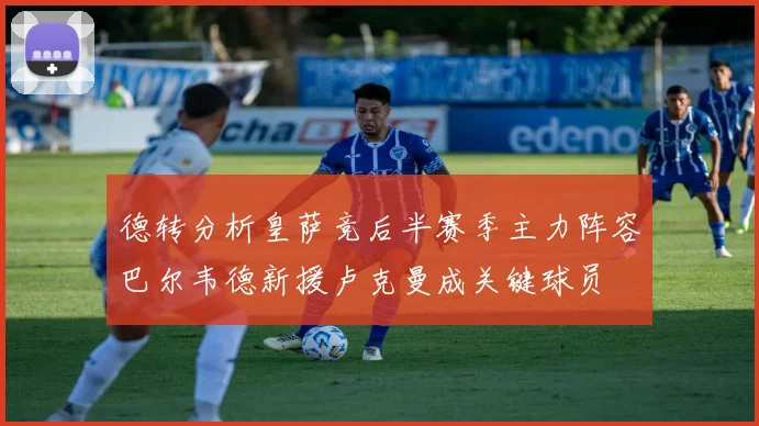 德转分析皇萨竞后半赛季主力阵容巴尔韦德新援卢克曼成关键球员