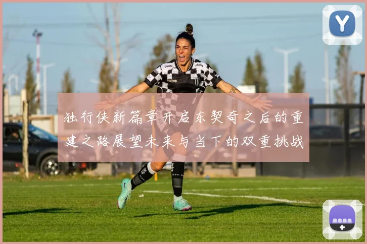 独行侠新篇章开启东契奇之后的重建之路展望未来与当下的双重挑战