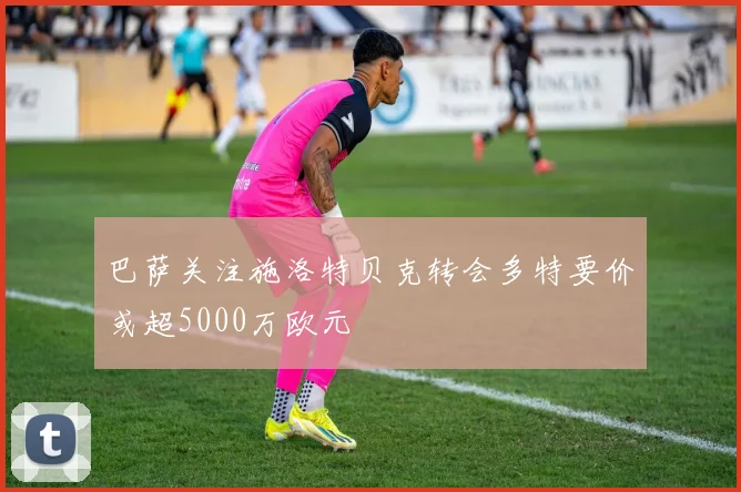 巴萨关注施洛特贝克转会多特要价或超5000万欧元