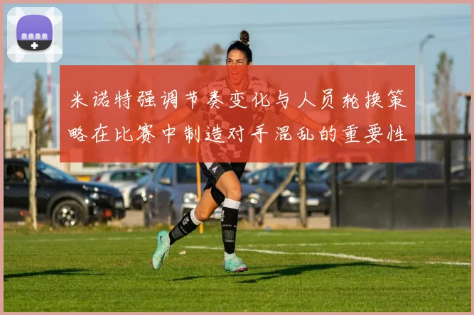 米诺特强调节奏变化与人员轮换策略在比赛中制造对手混乱的重要性