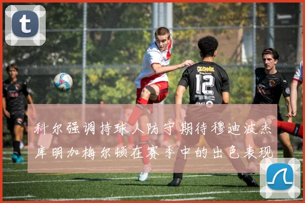 科尔强调持球人防守期待穆迪波杰库明加梅尔顿在赛季中的出色表现