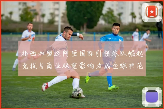 梅西加盟迈阿密国际引领球队崛起竞技与商业双重影响力成全球典范