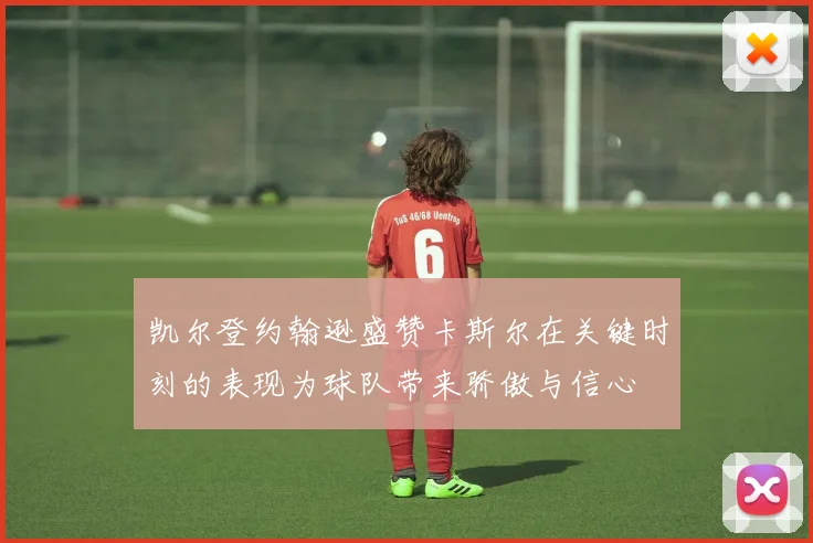凯尔登约翰逊盛赞卡斯尔在关键时刻的表现为球队带来骄傲与信心