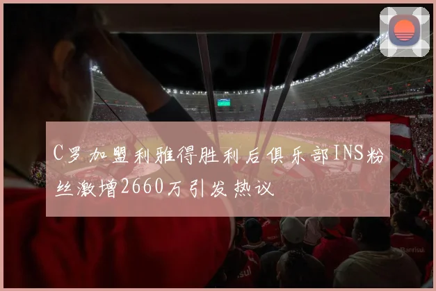 C罗加盟利雅得胜利后俱乐部INS粉丝激增2660万引发热议