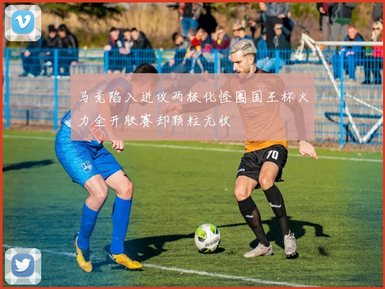 马竞陷入进攻两极化怪圈国王杯火力全开联赛却颗粒无收
