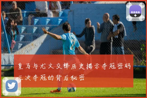 皇马与尤文交锋历史揭示夺冠密码三次夺冠的背后秘密