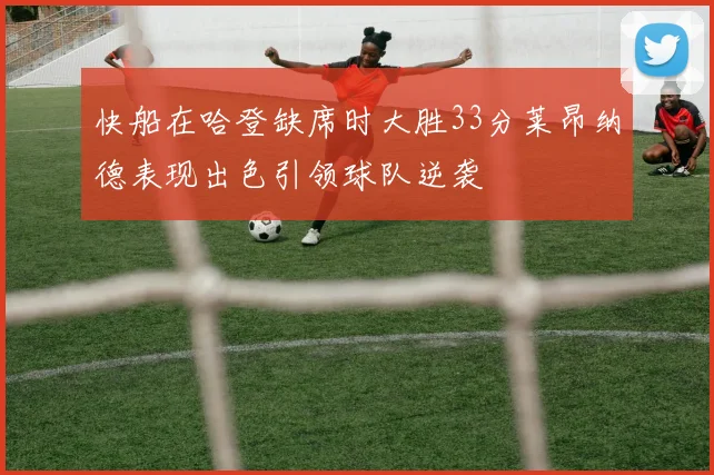 快船在哈登缺席时大胜33分莱昂纳德表现出色引领球队逆袭