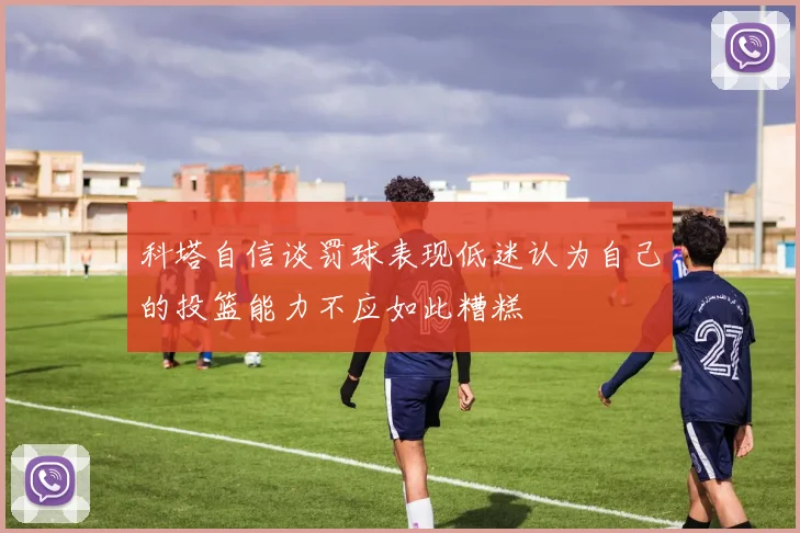 科塔自信谈罚球表现低迷认为自己的投篮能力不应如此糟糕