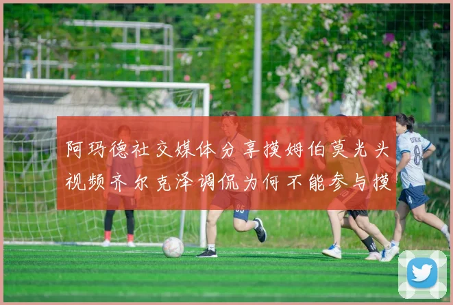 阿玛德社交媒体分享摸姆伯莫光头视频齐尔克泽调侃为何不能参与摸头活动