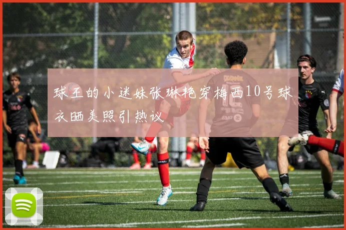 球王的小迷妹张琳艳穿梅西10号球衣晒美照引热议