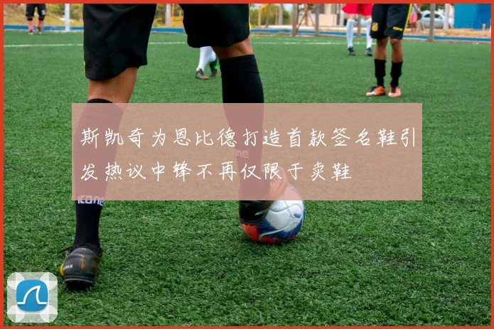 斯凯奇为恩比德打造首款签名鞋引发热议中锋不再仅限于卖鞋