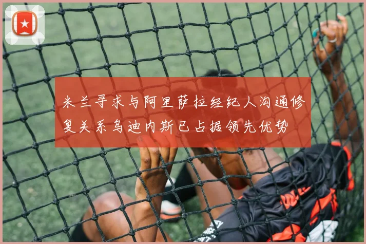 米兰寻求与阿里萨拉经纪人沟通修复关系乌迪内斯已占据领先优势