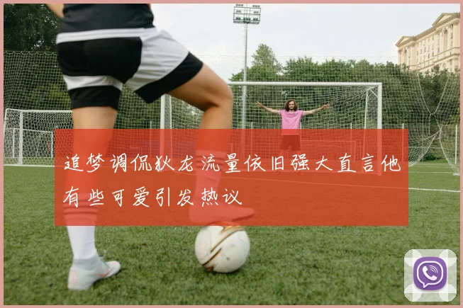 追梦调侃狄龙流量依旧强大直言他有些可爱引发热议