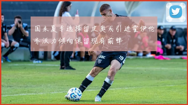 国米夏季选择留皮奥或引进霍伊伦齐沃力倾向保留现有前锋