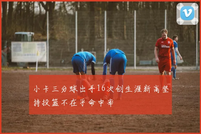 小卡三分球出手16次创生涯新高坚持投篮不在乎命中率