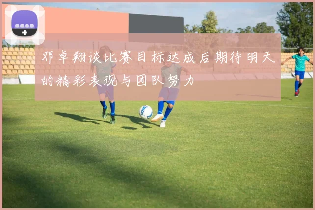 邓卓翔谈比赛目标达成后期待明天的精彩表现与团队努力