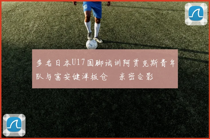 多名日本U17国脚试训阿贾克斯青年队与富安健洋板仓滉亲密合影