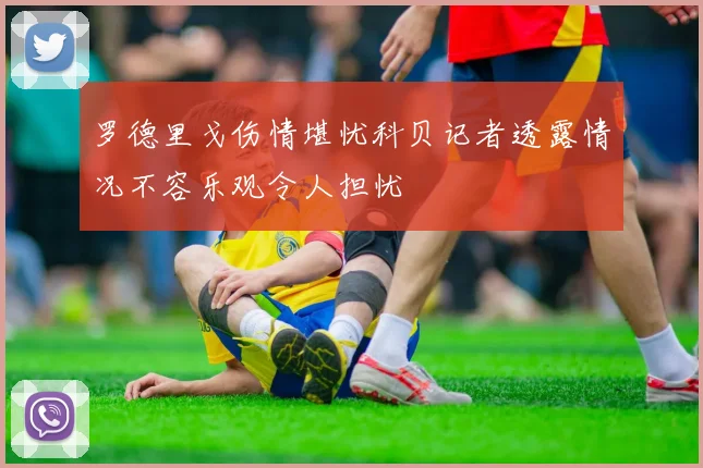 罗德里戈伤情堪忧科贝记者透露情况不容乐观令人担忧