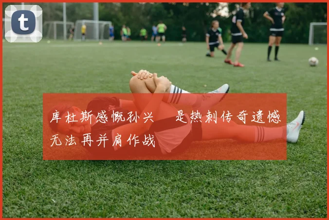 库杜斯感慨孙兴慜是热刺传奇遗憾无法再并肩作战
