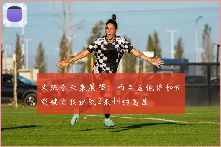 文班会未来展望：两年后他将如何突破自我达到2米44的高度