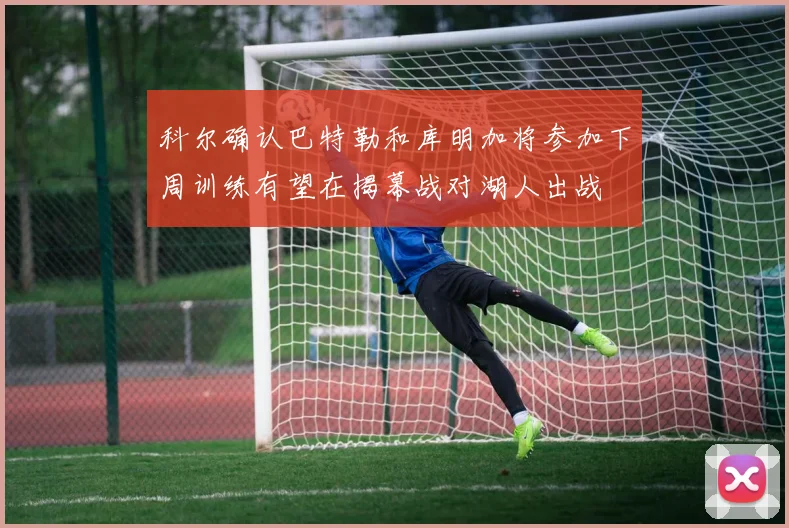 科尔确认巴特勒和库明加将参加下周训练有望在揭幕战对湖人出战