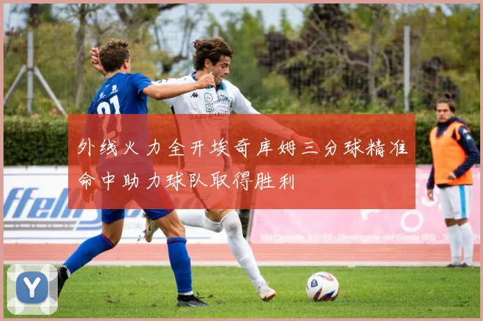 外线火力全开埃奇库姆三分球精准命中助力球队取得胜利