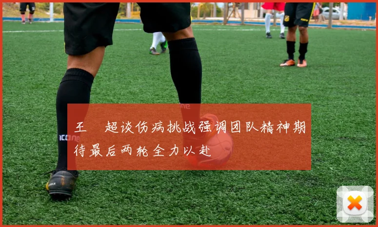 王燊超谈伤病挑战强调团队精神期待最后两轮全力以赴