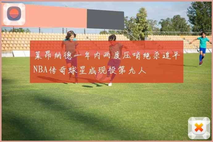 莱昂纳德一年内两度压哨绝杀追平NBA传奇球星成现役第九人