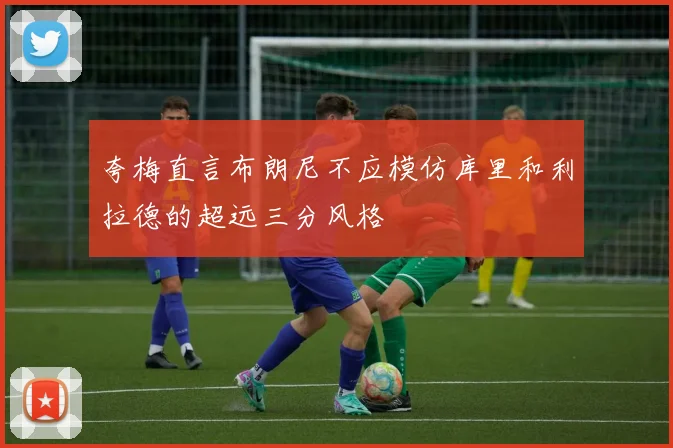 夸梅直言布朗尼不应模仿库里和利拉德的超远三分风格