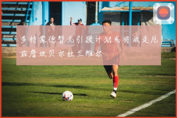 多特蒙德暂无引援计划或将放走厄兹詹坎贝尔杜兰维尔