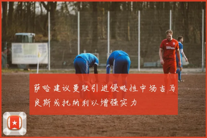 萨哈建议曼联引进侵略性中场吉马良斯或托纳利以增强实力