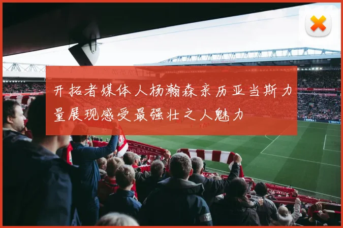 开拓者媒体人杨瀚森亲历亚当斯力量展现感受最强壮之人魅力