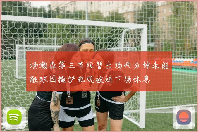 杨瀚森第三节短暂出场两分钟未能触球因掩护犯规被迫下场休息