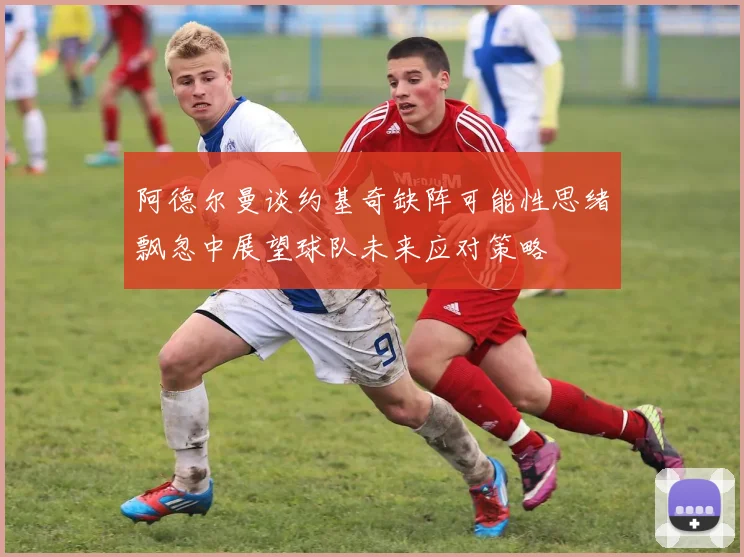 阿德尔曼谈约基奇缺阵可能性思绪飘忽中展望球队未来应对策略