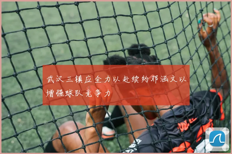 武汉三镇应全力以赴续约邓涵文以增强球队竞争力
