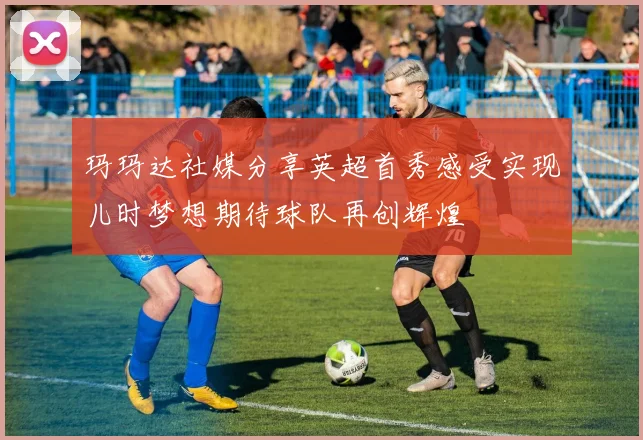 玛玛达社媒分享英超首秀感受实现儿时梦想期待球队再创辉煌